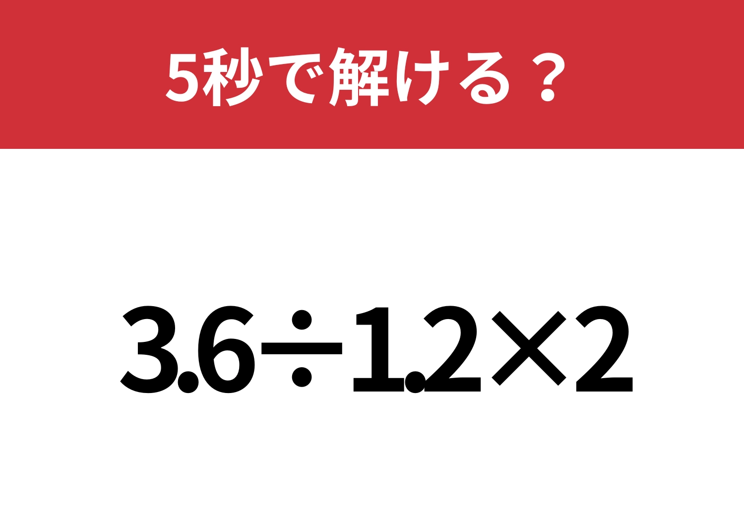 分からないなんてことはないですよね？「3.6÷1.2×2」5秒で解ける？